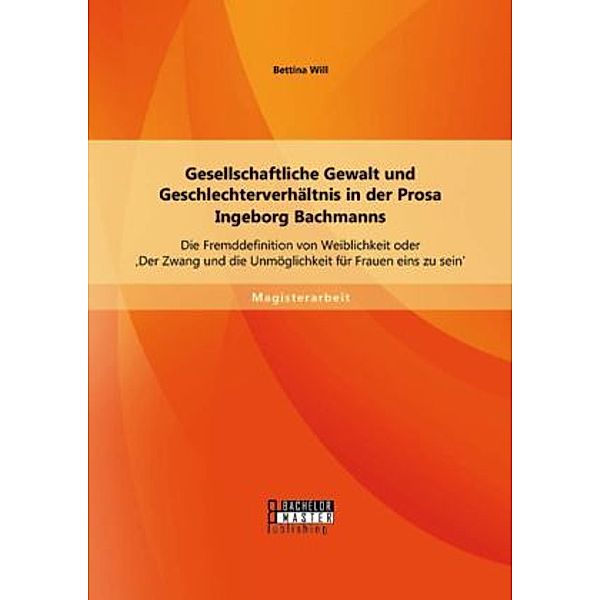 Magisterarbeit / Gesellschaftliche Gewalt und Geschlechterverhältnis in der Prosa Ingeborg Bachmanns: Die Fremddefinition von Weiblichkeit oder 'Der Zwang und die Unmöglichkeit für Frauen eins zu sein', Bettina Will