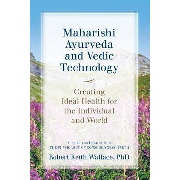 Maharishi Ayurveda and Vedic Technology: Creating Ideal Health for the Individual and World, Adapted and Updated from The Physiology of Consciousness, Robert Keith Wallace