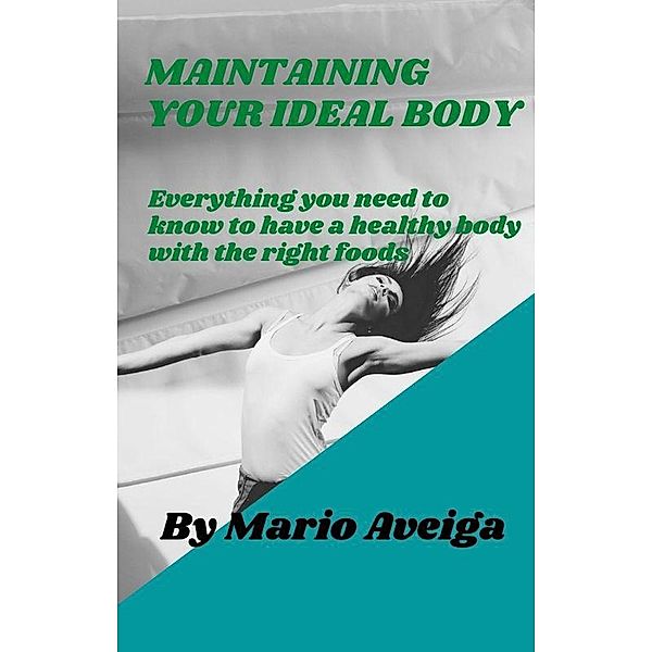 Maintaining Your Ideal Body  & Everything you Need to Know to Have a Healthy Body With the Right Foods, Mario Aveiga