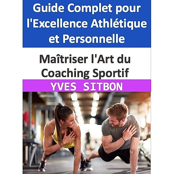 Maîtriser l'Art du Coaching Sportif : Guide Complet pour l'Excellence Athlétique et Personnelle, Yves Sitbon