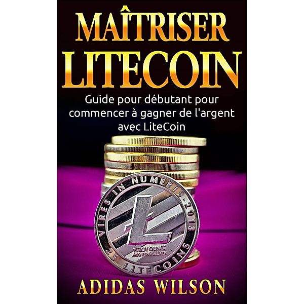 Maîtriser LiteCoin: Guide pour débutant pour commencer à gagner de l'argent avec LiteCoin, Adidas Wilson