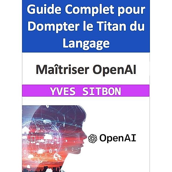 Maîtriser OpenAI : Guide Complet pour Dompter le Titan du Langage, Yves Sitbon