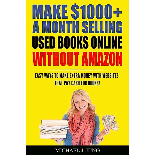 Make $1000+ a Month Selling Used Books Online WITHOUT Amazon: Easy Ways to Make Extra Money With Websites That Pay Cash for Books! (Sell Books Fast Online, #5), Michael J. Jung