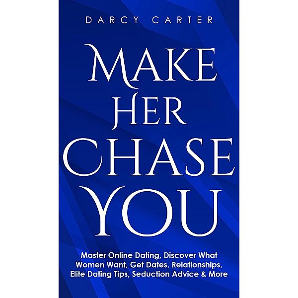 Make Her Chase You: Master Online Dating, Discover What Women Want, Get Dates, Relationships, Elite Dating Tips, Seduction Advice & More, Darcy Carter