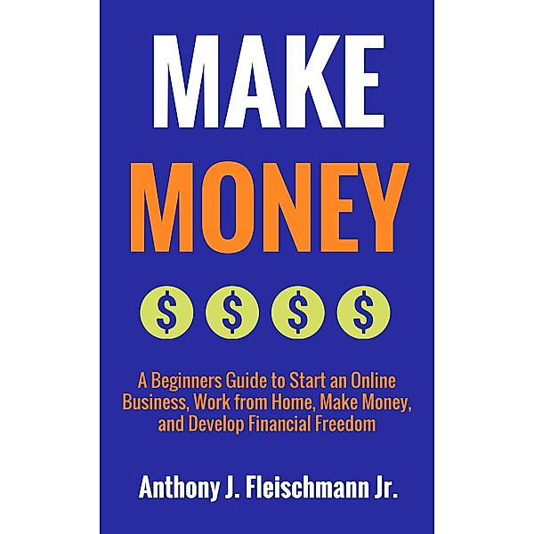 Make Money: A Beginners Guide to Start an Online Business, Work from Home, Make Money, and Develop Financial Freedom, Anthony J. Fleischmann