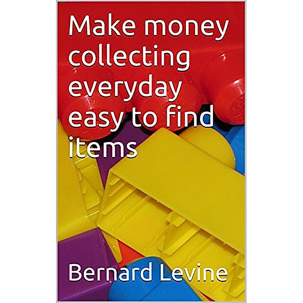 Make Money Collecting Everyday Easy to Find Items, Bernard Levine