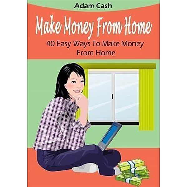 Make Money From Home- 40 Easy Ways to Make Money From Home, Adam Cash