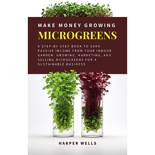 Make Money Growing Microgreens: A Step-By-Step Book to Earn Passive Income From Your Indoor Garden Growing, Marketing, and Selling Microgreens for a Sustainable Business (Sustainable Living and Gardening, #3) / Sustainable Living and Gardening, Harper Wells