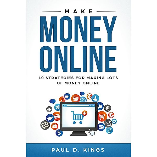 Make Money Online: 10 Strategies for Making Lots of Money Online, Paul D. Kings