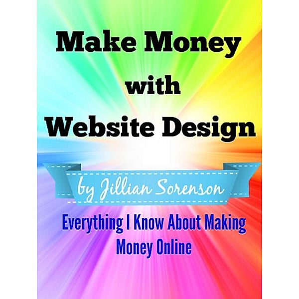 Make Money with Website Design: Everything I Know About Making Money Online, Jilian Sorenson