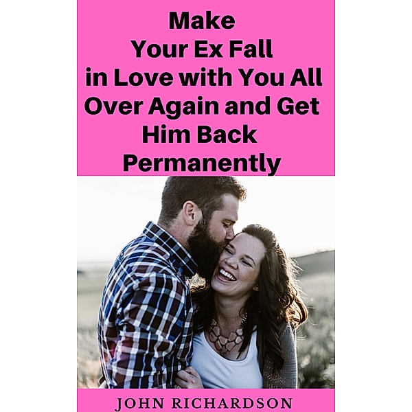 Make Your Ex Fall in Love with You All Over Again and Get Him Back Permanently, John Richardson