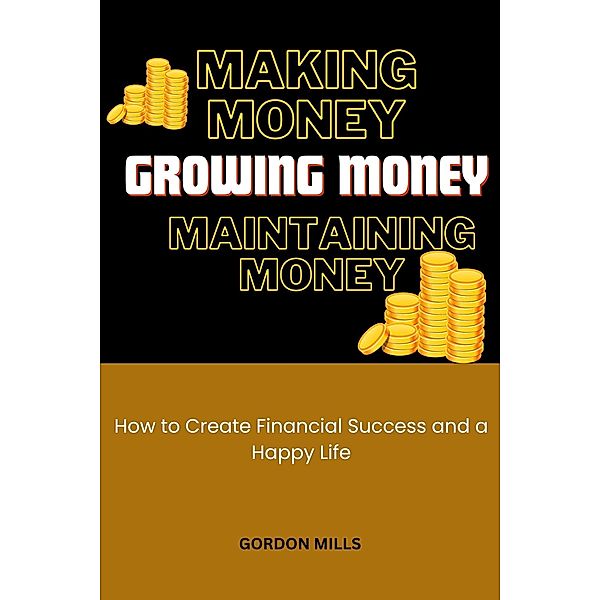 Making Money, Growing Money and Maintaining Money : How to Create Financial Success and a Happy Life, Gordon Mills