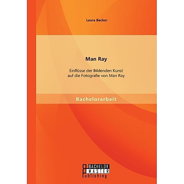 Man Ray: Einflüsse der Bildenden Kunst auf die Fotografie von Man Ray, Becker Laura