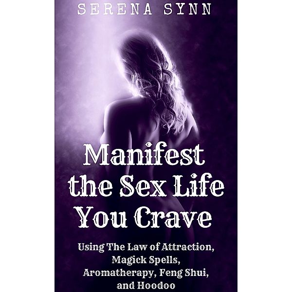 Manifest the Sex Life You Crave: Using the Law of Attraction, Magick Spells, Aromatherapy, Feng Shui, and Hoodoo, Serena Synn