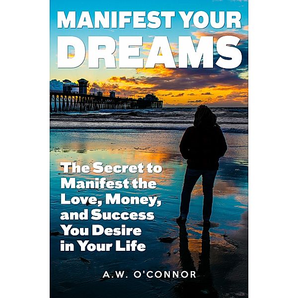 Manifest Your Dreams - The Secret to Manifest the Love, Money, and Success You Desire in Your Life, A. W. O'Connor