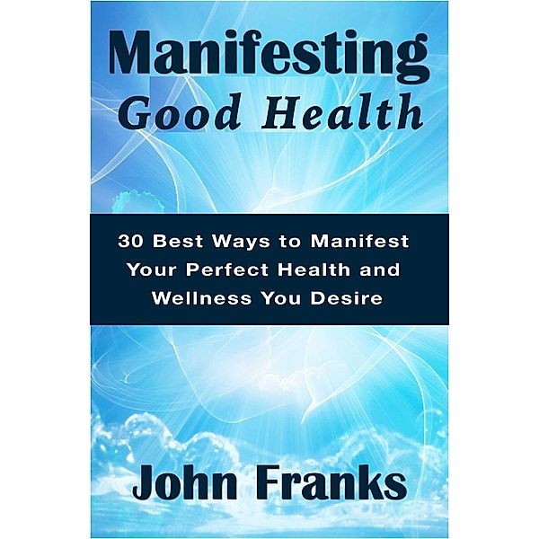 Manifesting Good Health: 30 Best Ways to Manifest Your Perfect Health and Wellness You Desire, John Franks