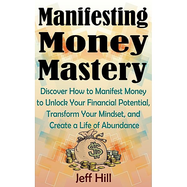 Manifesting Money Mastery: Discover How to Manifest Money to Unlock Your Financial Potential, Transform Your Mindset, and Create a Life of Abundance, Jeff Hill