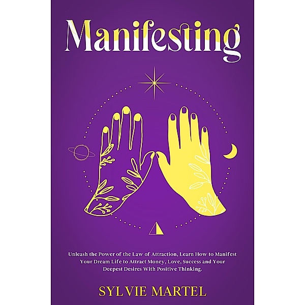 Manifesting: Unleash the Power of the Law of Attraction, Learn How to Manifest Your Dream Life to Attract Money, Love, Success and Your Deepest Desires With Positive Thinking., Sylvie Martel