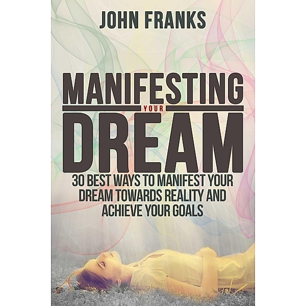 Manifesting Your Dream: 30 Best Ways to Manifest Your Dream Towards Reality and Achieve Your Goals, John Franks