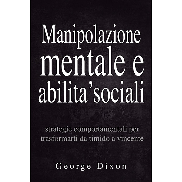 Manipolazione mentale e abilita' sociali: Strategie comportamentali per trasformarti da timido a vincente, George Dixon