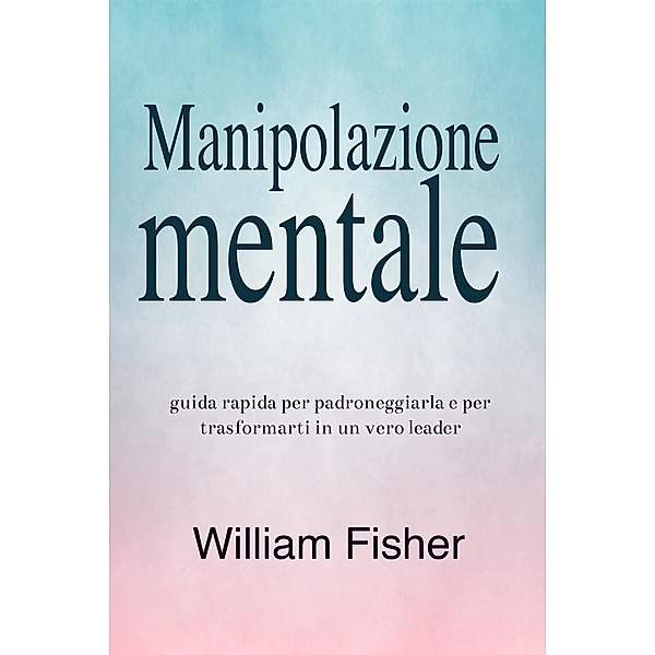 Manipolazione mentale: Guida rapida per padroneggiarla e per trasformarti in un vero leader, William Fisher