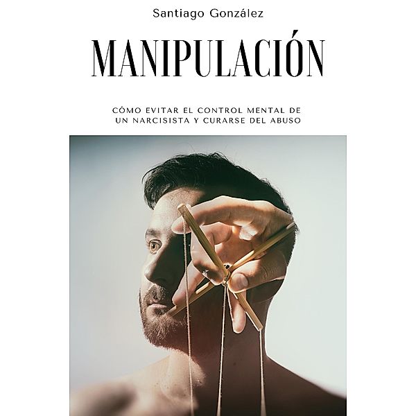 Manipulación: Cómo evitar el control mental de un narcisista y curarse del abuso, Santiago González