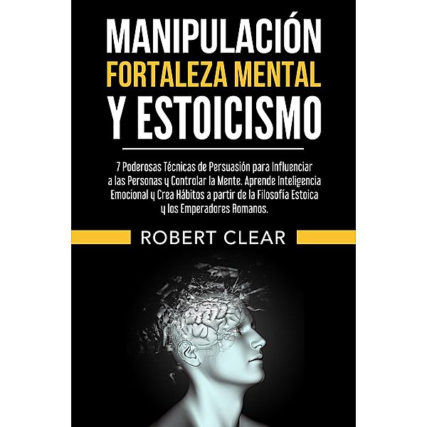 Manipulación,Fortaleza Mental y Estoicismo:7 Poderosas Técnicas de Persuasión para Influenciar a las Personas y Controlar la Mente.Aprende Inteligencia Emocional y Crea Hábitos a partir (psicologica, #12) / psicologica, Robert Clear