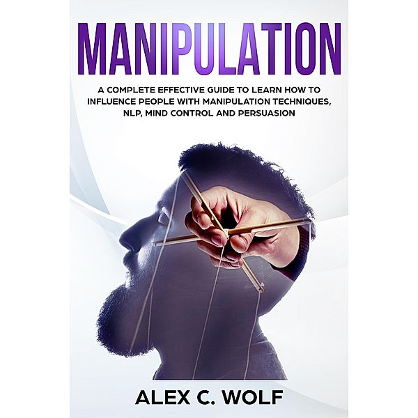 Manipulation: A Complete Effective Guide to Learn How to Influence People with Manipulation Techniques, NLP, Mind Control and Persuasion, Alex C. Wolf