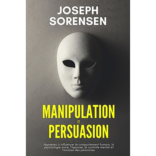 Manipulation et Persuasion: Apprenez à influencer le comportement humain, la psychologie noire, l'hypnose, le contrôle mental et l'analyse des personnes., Joseph Sorensen