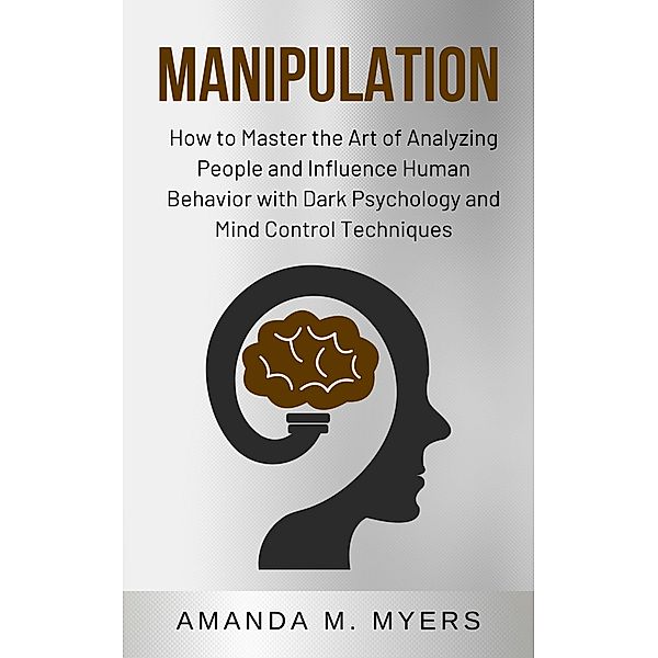 Manipulation: How to Master the Art of Analyzing People and Influence Human Behavior with Dark Psychology and Mind Control Techniques, Amanda M. Myers