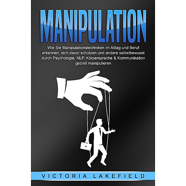 Manipulation: Wie Sie Manipulationstechniken im Alltag und Beruf erkennen, sich davor schützen und andere selbstbewusst durch Psychologie, NLP, Körpersprache & Kommunikation gezielt manipulieren, Victoria Lakefield