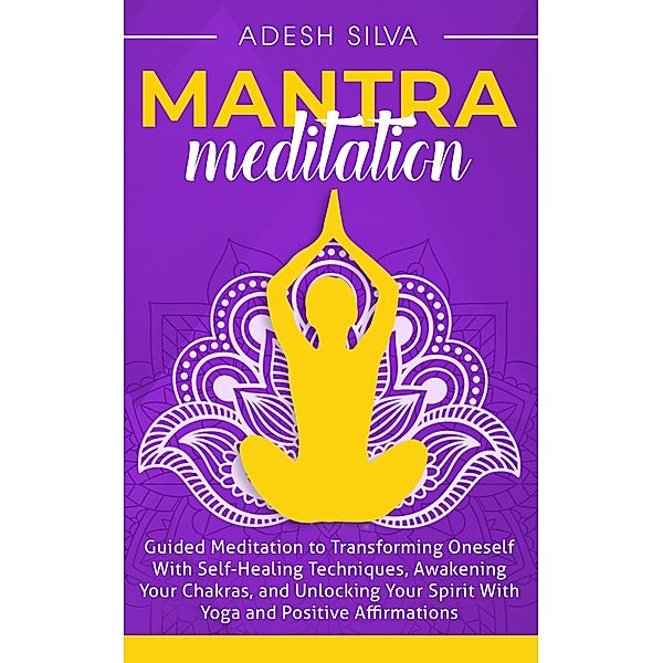 Mantra Meditation: Guided Meditation to Transforming Oneself With Self-Healing Techniques, Awakening Your Chakras, and Unlocking Your Spirit With Yoga and Positive Affirmations, Adesh Silva