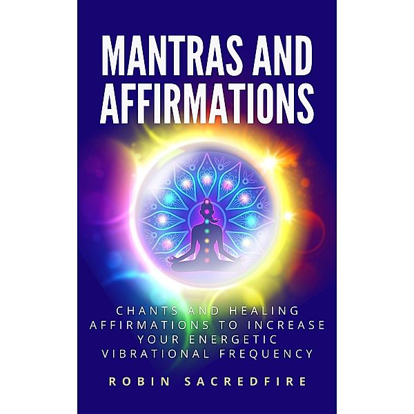 Mantras and Affirmations: Chants and Healing Affirmations to Increase Your Energetic Vibrational Frequency, Robin Sacredfire