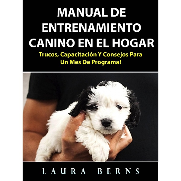 Manual de entrenamiento canino en el hogar: Trucos, capacitacion y consejos para un mes de programa!, Laura Berns