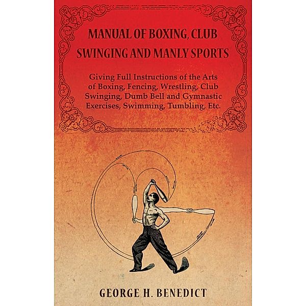 Manual of Boxing, Club Swinging and Manly Sports - Giving Full Instructions of the Arts of Boxing, Fencing, Wrestling, Club Swinging, Dumb Bell and Gymnastic Exercises, Swimming, Tumbling, Etc., George H. Benedict