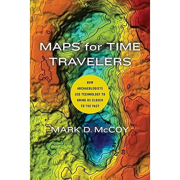 Maps for Time Travelers: How Archaeologists Use Technology to Bring Us Closer to the Past, Mark D. McCoy