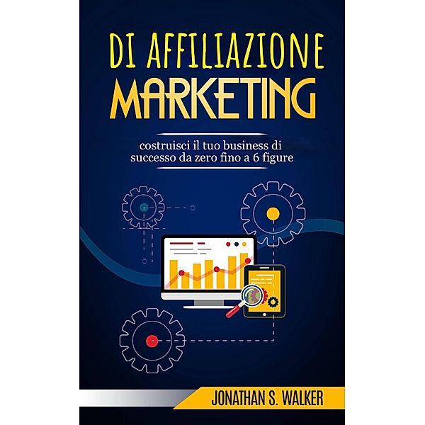 Marketing di affiliazione: costruisci il tuo business di successo da zero fino a 6 figure., Jonathan S. Walker