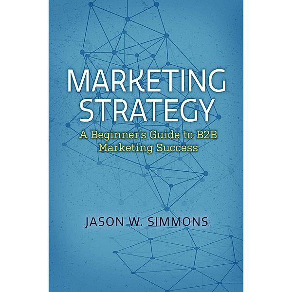 Marketing Strategy: A Beginner's Guide to B2B Marketing Success, Jason W. Simmons