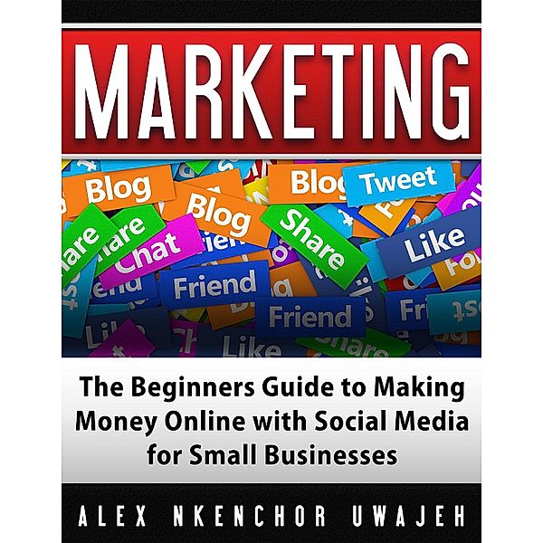 Marketing: The Beginners Guide to Making Money Online with Social Media for Small Businesses, Alex Nkenchor Uwajeh