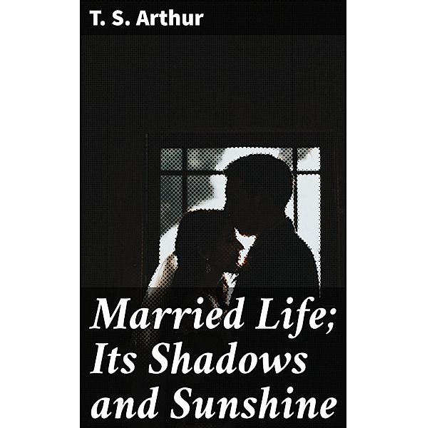 Married Life; Its Shadows and Sunshine, T. S. Arthur