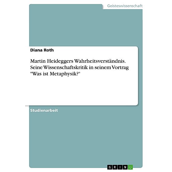 Martin Heideggers Wahrheitsverständnis. Seine Wissenschaftskritik in seinem Vortrag Was ist Metaphysik?, Diana Roth