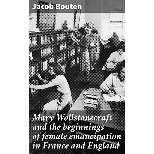 Mary Wollstonecraft and the beginnings of female emancipation in France and England, Jacob Bouten