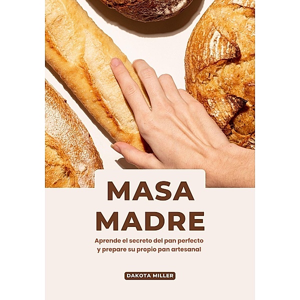 Masa Madre: Aprende el secreto del pan perfecto y prepare su propio pan artesanal, Dakota Miller