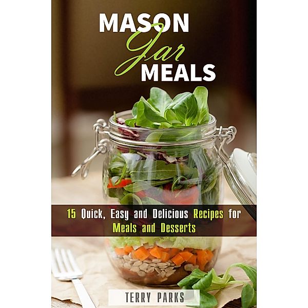 Mason Jar Meals: 15 Quick, Easy and Delicious Recipes for Meals and Desserts (On-the-Go & For Busy People) / On-the-Go & For Busy People, Terry Parks