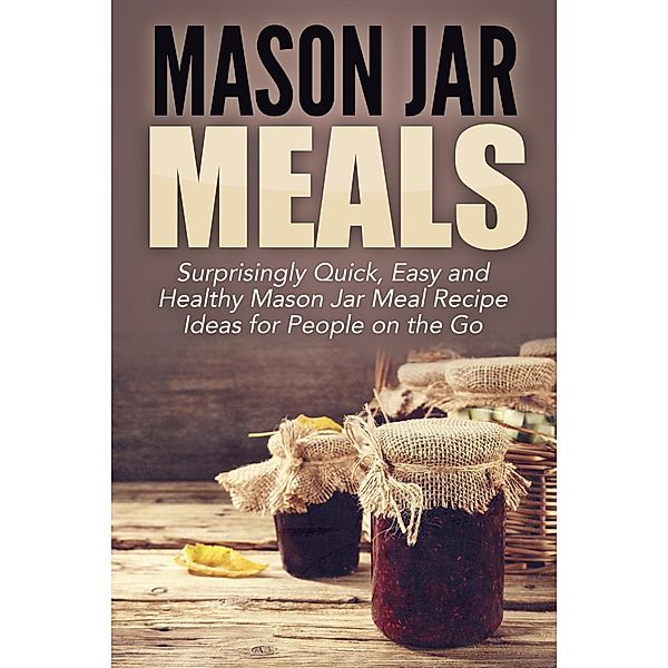 Mason Jar Meals: Surprisingly Quick, Easy and Healthy Mason Jar Meal Recipe Ideas for People on the Go, Jessica Jacobs