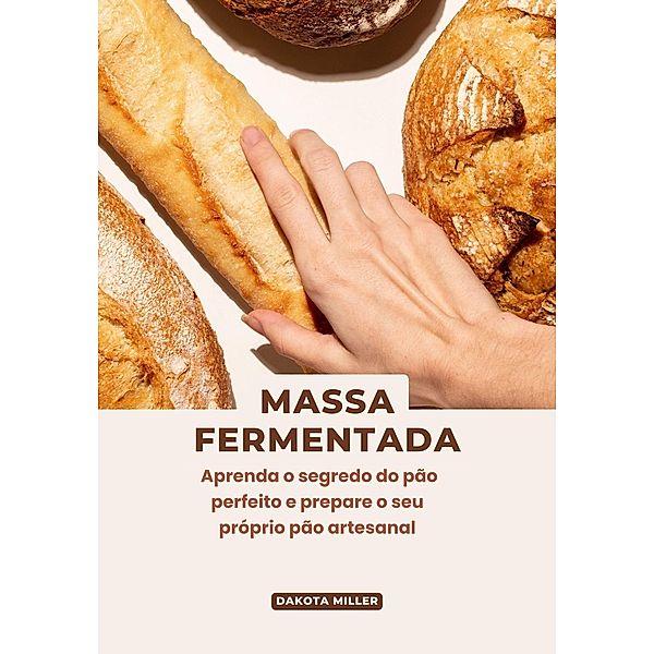 Massa Fermentada: Aprenda o Segredo do pão Perfeito e Prepare o seu Próprio pão Artesanal, Dakota Miller