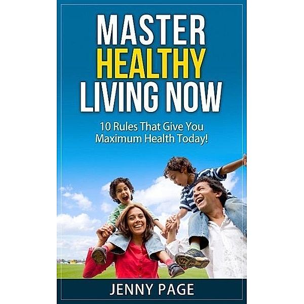 Master Healthy Living Now  10 Rules That Give You Maximum Health Today! (Practical Health Series, #1), Jenny Page