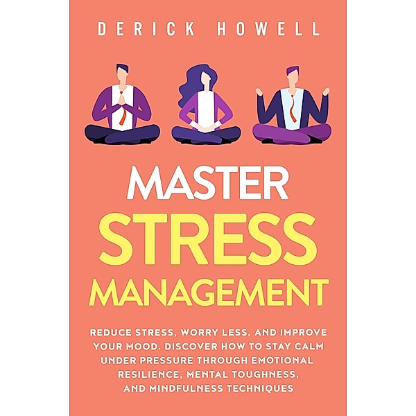 Master Stress Management: Reduce Stress, Worry Less, and Improve Your Mood. Discover How to Stay Calm Under Pressure Through Emotional Resilience, Mental Toughness, and Mindfulness Techniques, Derick Howell