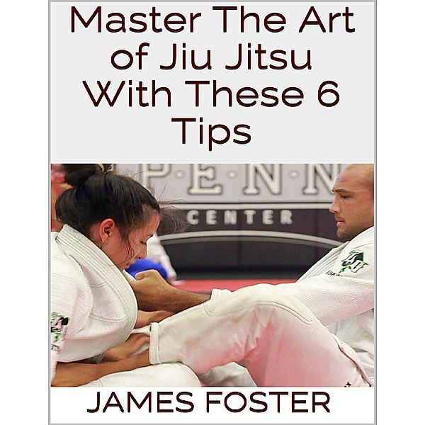 Master the Art of Jiu Jitsu With These 6 Tips, James Foster
