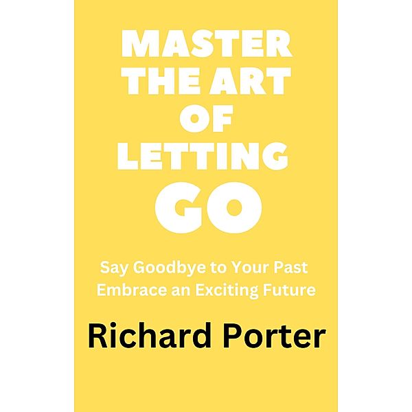 Master the Art of Letting Go: Say Goodbye to Your Past Embrace an Exciting Future, Richard Porter